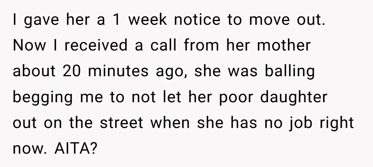 I gave her a 1 week notice to move out. Now I received a call from her mother about 20 minutes ago, she was balling begging me to not let...