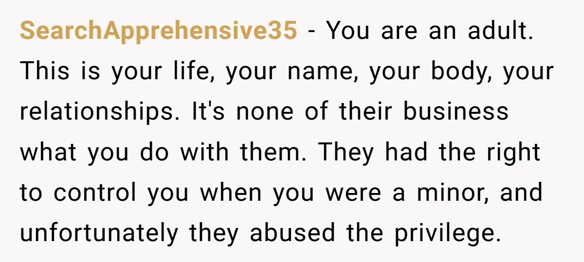 SearchApprehensive35 - You are an adult. This is your life, your name, your body, your relationships. It's none of their business what you do with them. They had the right...