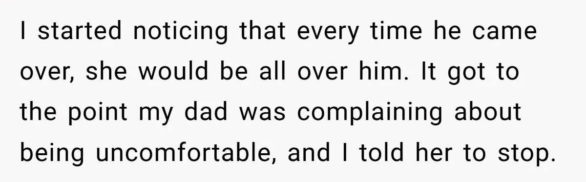 I started noticing that every time he came over, she would be all over him. It got to the point my dad was complaining about being uncomfortable, and I told...