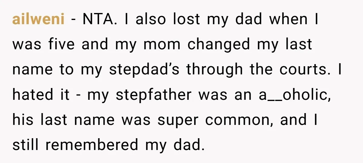 ailweni - NTA. I also lost my dad when I was five and my mom changed my last name to my stepdad’s through the courts. I hated it - my...