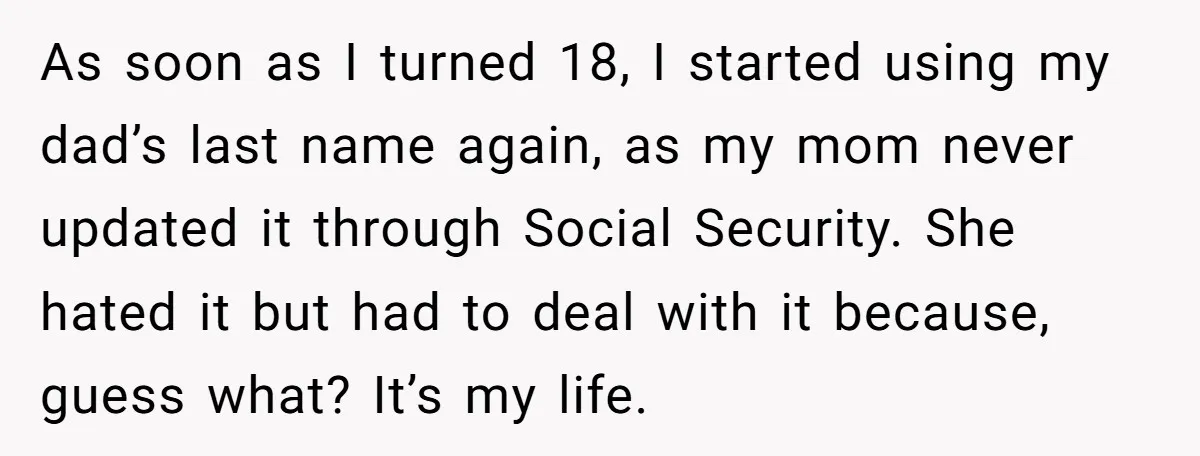 As soon as I turned 18, I started using my dad’s last name again, as my mom never updated it through Social Security. She hated it but had to deal...