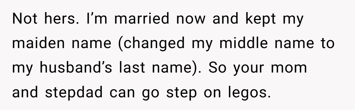 Not hers. I’m married now and kept my maiden name (changed my middle name to my husband’s last name). So your mom and stepdad can go step on legos.