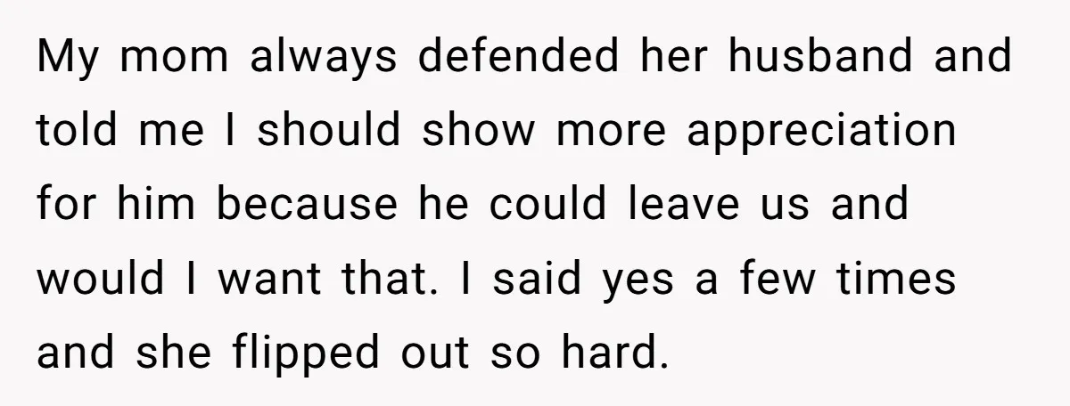 My mom always defended her husband and told me I should show more appreciation for him because he could leave us and would I want that. I said yes a...
