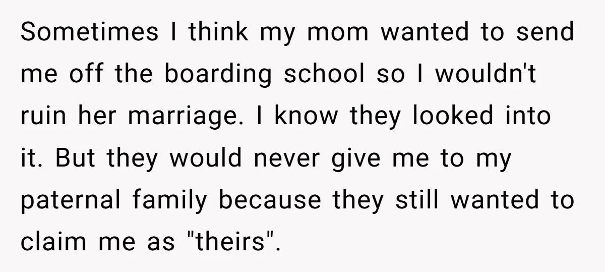 Sometimes I think my mom wanted to send me off the boarding school so I wouldn't ruin her marriage. I know they looked into it. But they would never give...