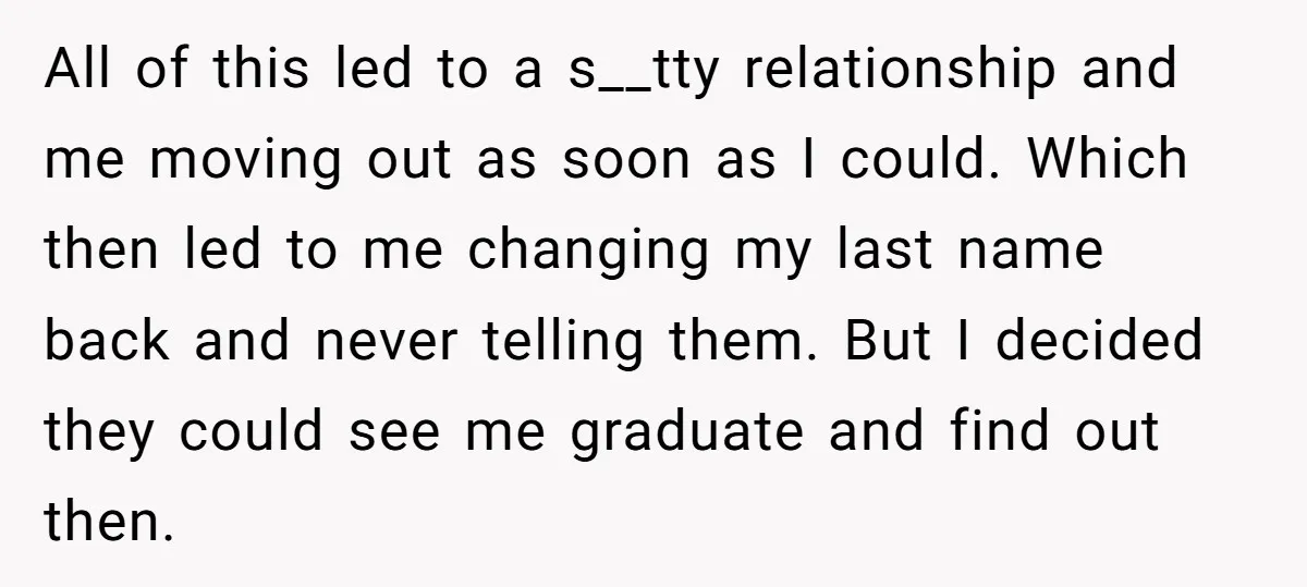 All of this led to a s__tty relationship and me moving out as soon as I could. Which then led to me changing my last name back and never telling...