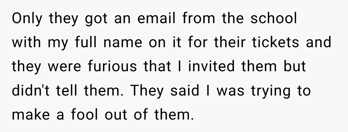 Only they got an email from the school with my full name on it for their tickets and they were furious that I invited them but didn't tell them. They...