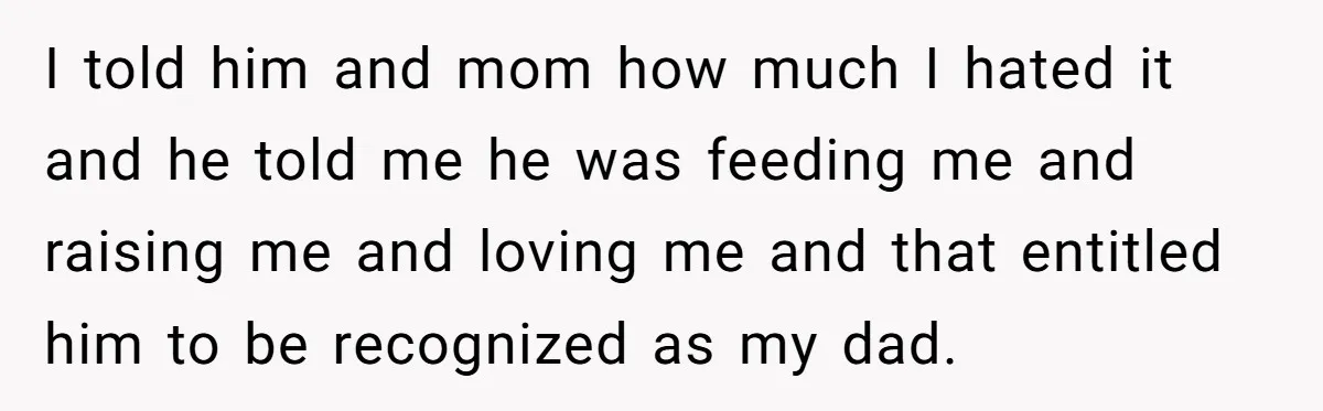 I told him and mom how much I hated it and he told me he was feeding me and raising me and loving me and that entitled him to be...