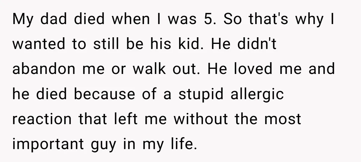My dad died when I was 5. So that's why I wanted to still be his kid. He didn't abandon me or walk out. He loved me and he died...