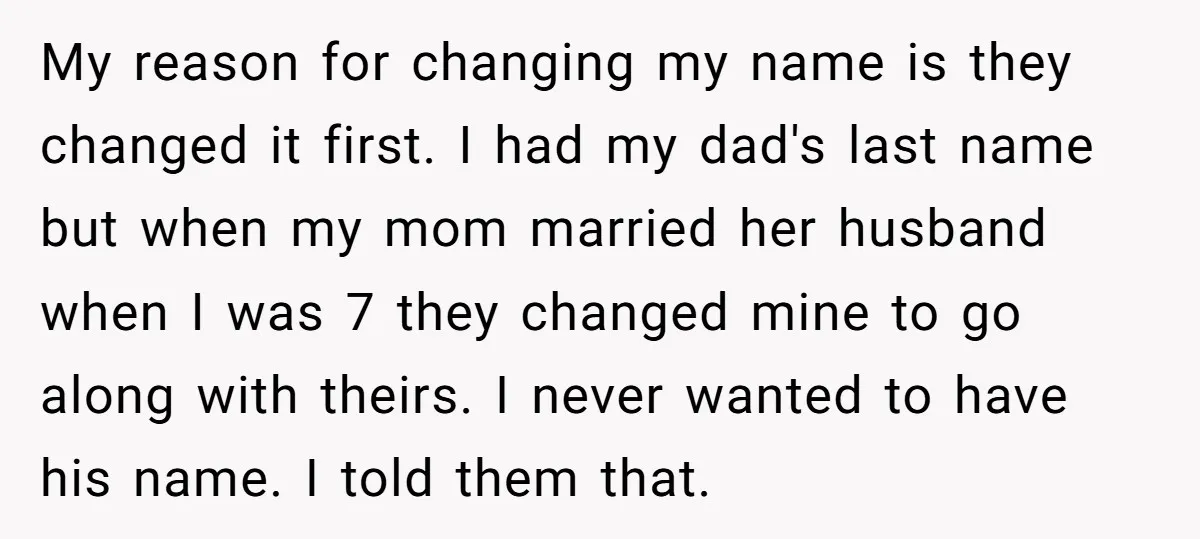 My reason for changing my name is they changed it first. I had my dad's last name but when my mom married her husband when I was 7 they changed...