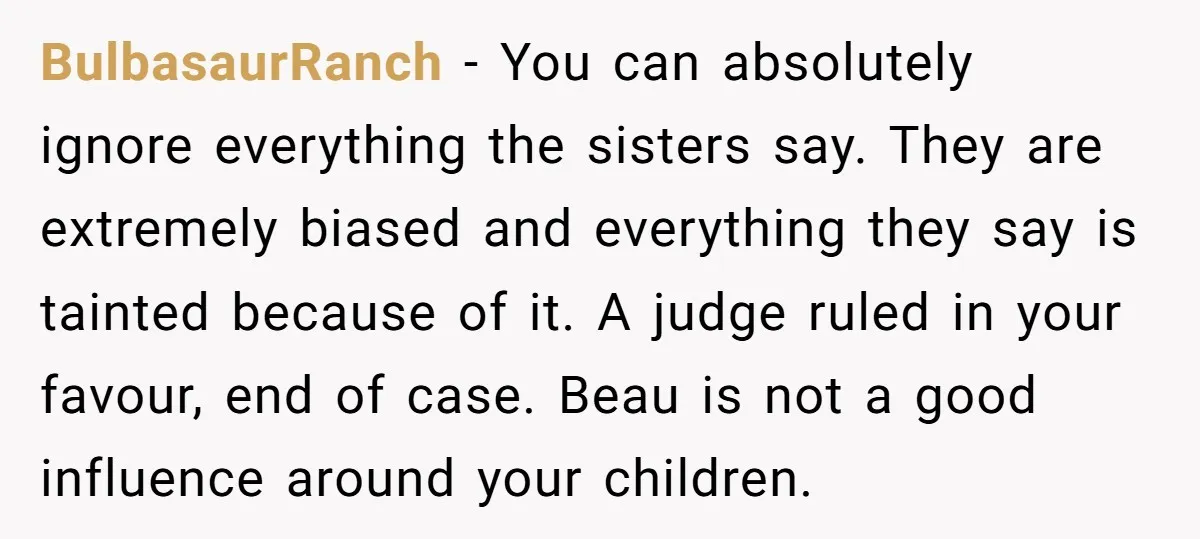BulbasaurRanch − You can absolutely ignore everything the sisters say. They are extremely biased and everything they say is tainted because of it. A judge ruled in your favour, end...