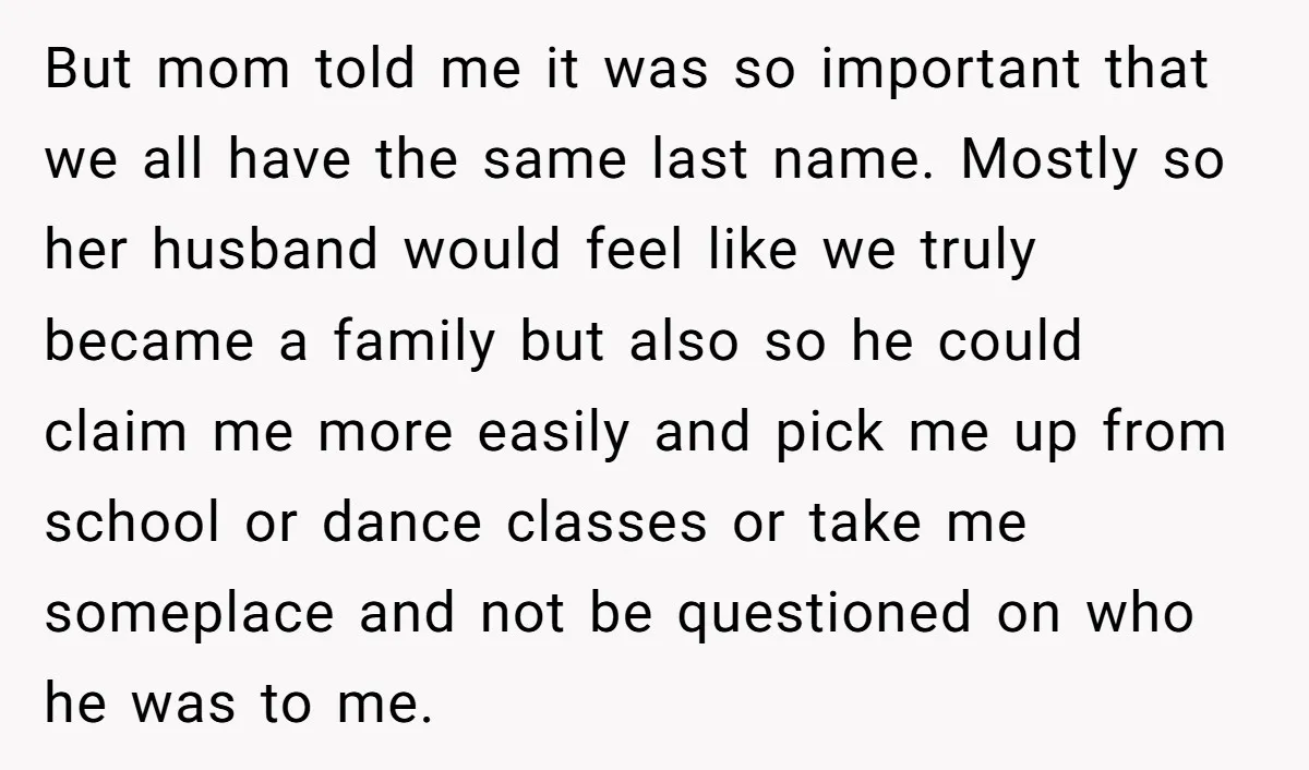 But mom told me it was so important that we all have the same last name. Mostly so her husband would feel like we truly became a family but also...