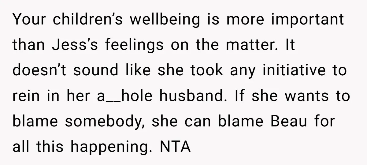 Your children’s wellbeing is more important than Jess’s feelings on the matter. It doesn’t sound like she took any initiative to rein in her a__hole husband. If she wants to...