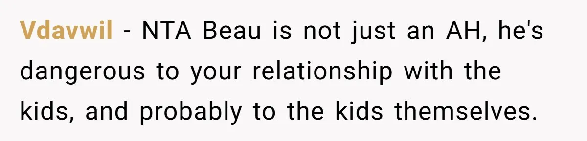 Vdavwil − NTA Beau is not just an AH, he's dangerous to your relationship with the kids, and probably to the kids themselves.