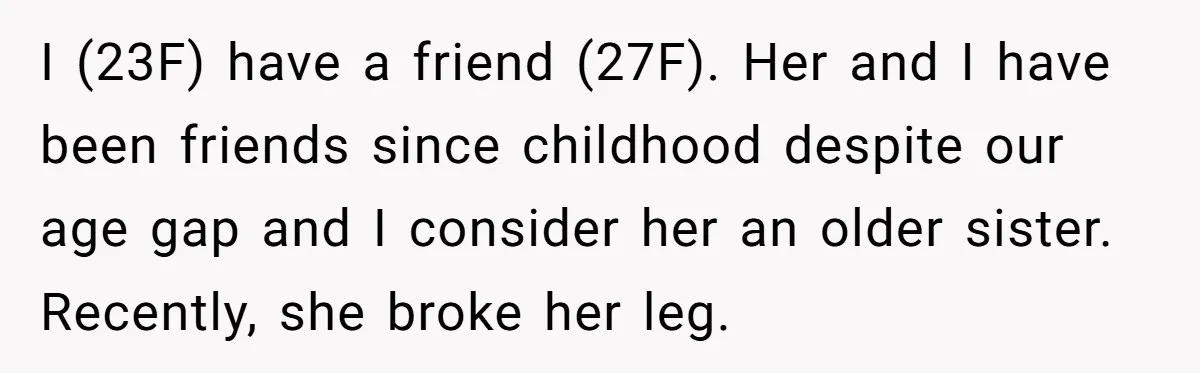 I (23F) have a friend (27F). Her and I have been friends since childhood despite our age gap and I consider her an older sister. Recently, she broke her leg.