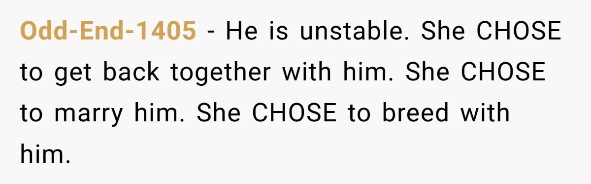Odd-End-1405 − He is unstable. She CHOSE to get back together with him. She CHOSE to marry him. She CHOSE to breed with him.