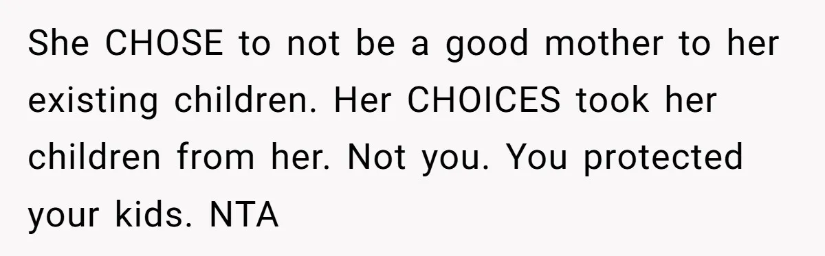 She CHOSE to not be a good mother to her existing children. Her CHOICES took her children from her. Not you. You protected your kids. NTA