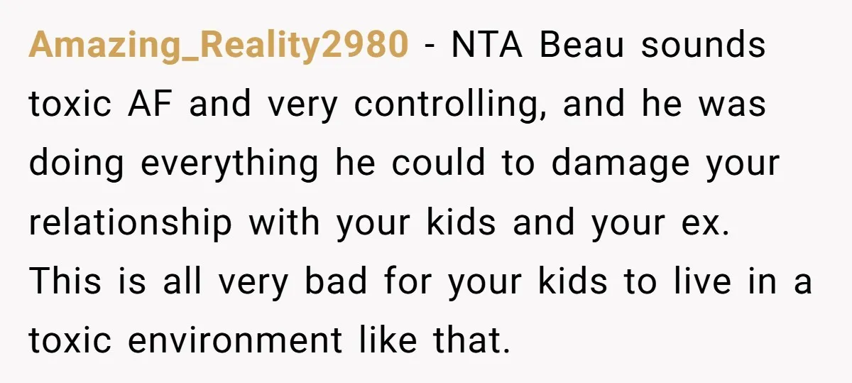 Amazing_Reality2980 − NTA Beau sounds toxic AF and very controlling, and he was doing everything he could to damage your relationship with your kids and your ex. This is all...