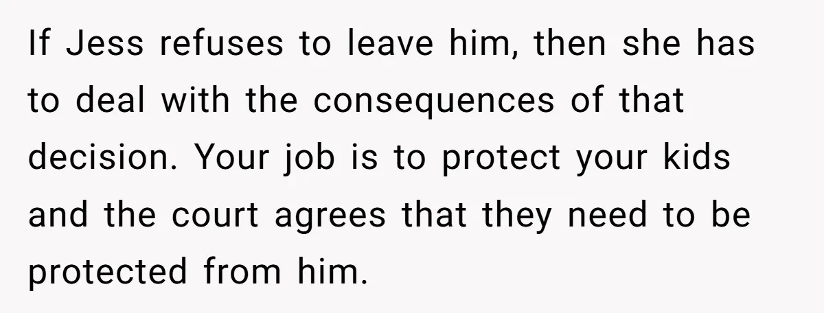 If Jess refuses to leave him, then she has to deal with the consequences of that decision. Your job is to protect your kids and the court agrees that they...