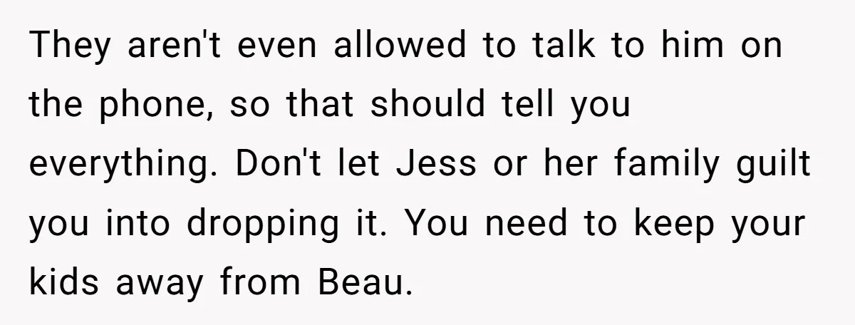 They aren't even allowed to talk to him on the phone, so that should tell you everything. Don't let Jess or her family guilt you into dropping it. You need...