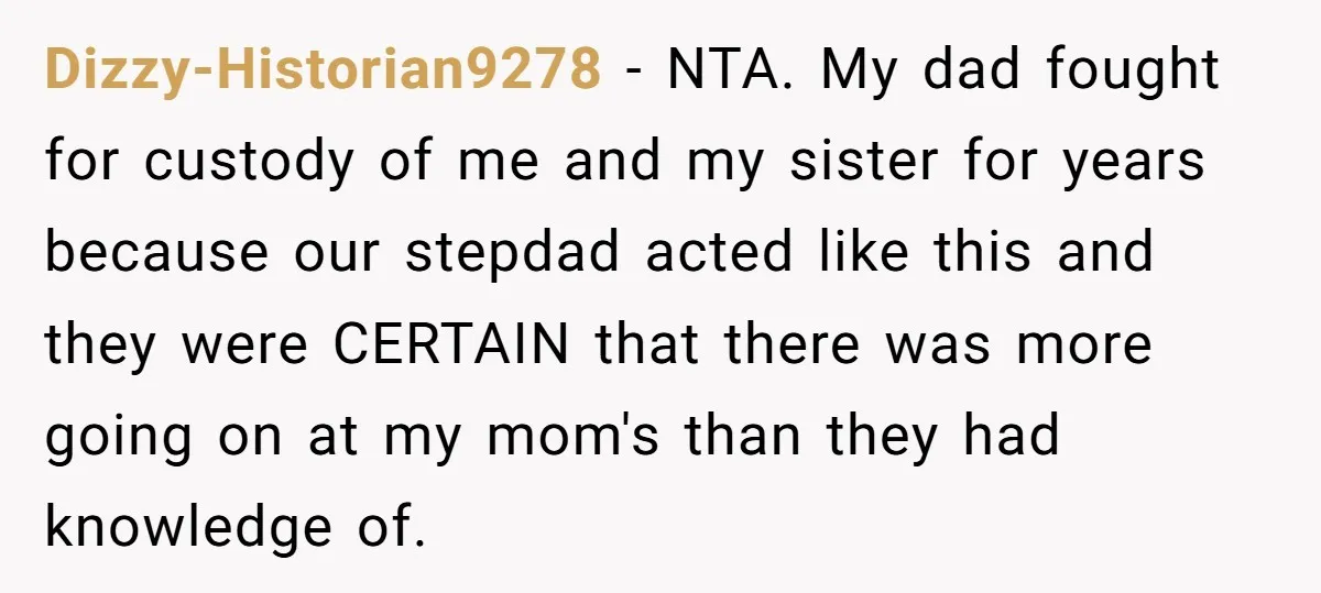 Dizzy-Historian9278 − NTA. My dad fought for custody of me and my sister for years because our stepdad acted like this and they were CERTAIN that there was more going...