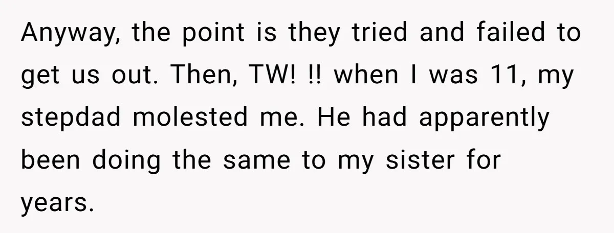 Anyway, the point is they tried and failed to get us out. Then, TW! !! when I was 11, my stepdad molested me. He had apparently been doing the same...