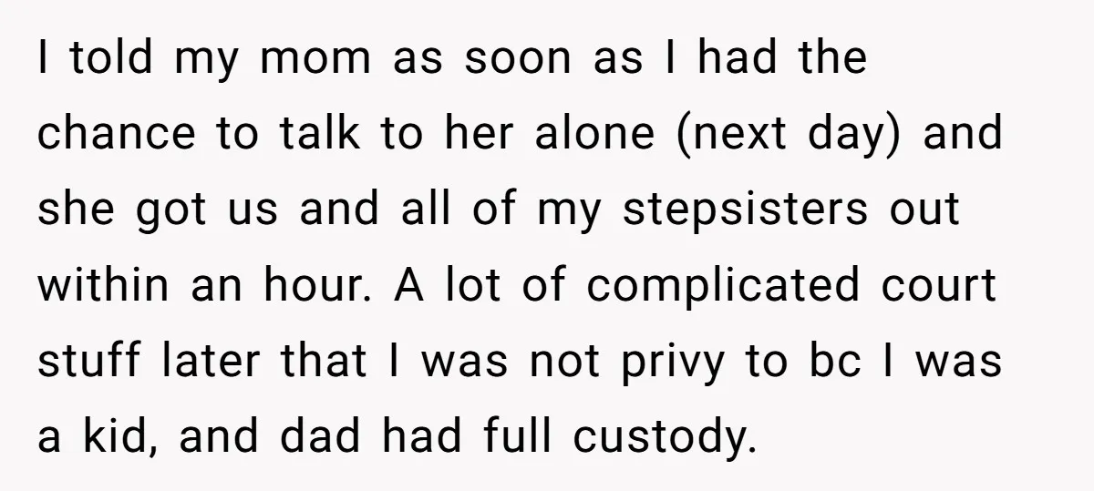 I told my mom as soon as I had the chance to talk to her alone (next day) and she got us and all of my stepsisters out within an...