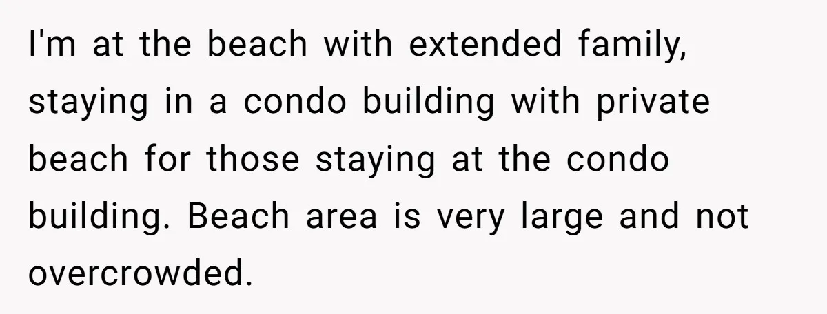 I'm at the beach with extended family, staying in a condo building with private beach for those staying at the condo building. Beach area is very large and not overcrowded.