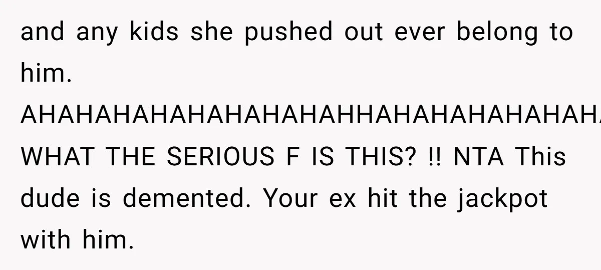 and any kids she pushed out ever belong to him. AHAHAHAHAHAHAHAHAHHAHAHAHAHAHAHAHAH! WHAT THE SERIOUS F IS THIS? !! NTA This dude is demented. Your ex hit the jackpot with him.