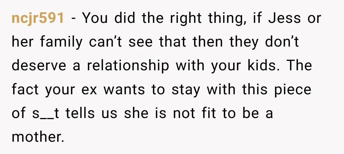 ncjr591 − You did the right thing, if Jess or her family can’t see that then they don’t deserve a relationship with your kids. The fact your ex wants to...