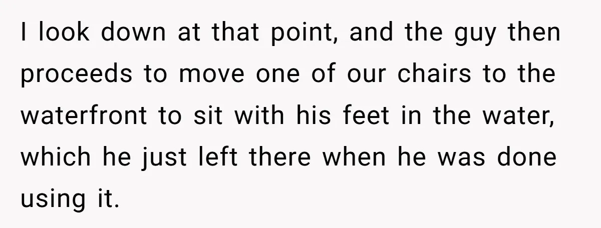 I look down at that point, and the guy then proceeds to move one of our chairs to the waterfront to sit with his feet in the water, which he...