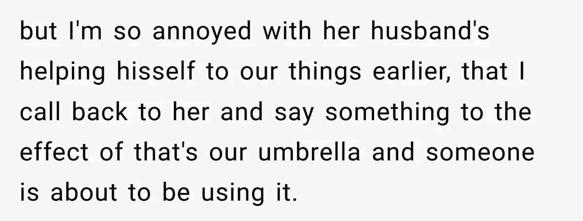 but I'm so annoyed with her husband's helping hisself to our things earlier, that I call back to her and say something to the effect of that's our umbrella and...