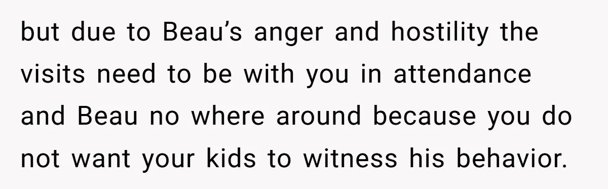 but due to Beau’s anger and hostility the visits need to be with you in attendance and Beau no where around because you do not want your kids to witness...
