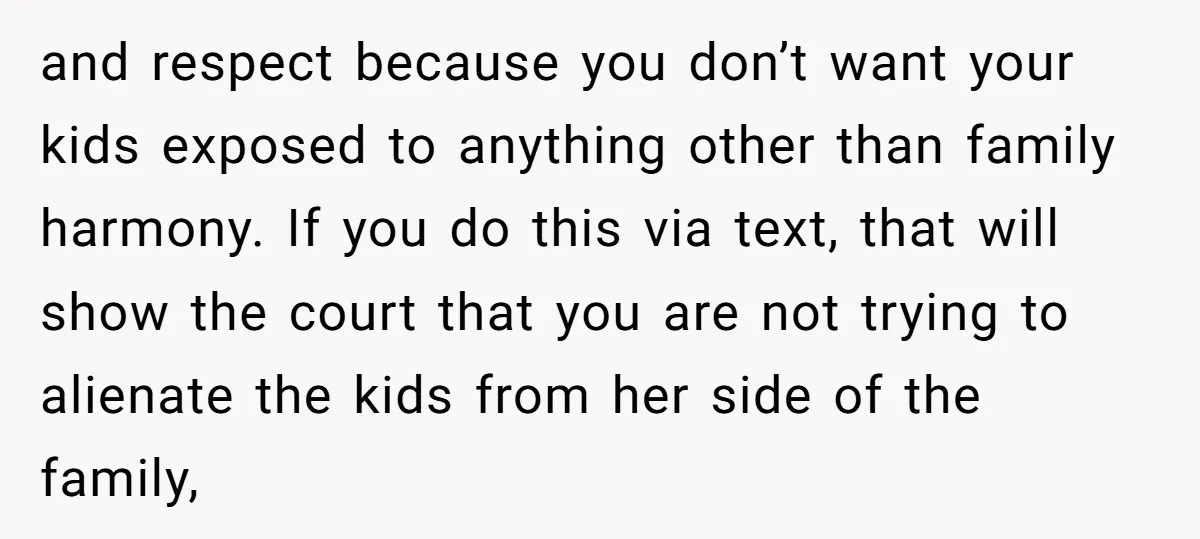and respect because you don’t want your kids exposed to anything other than family harmony. If you do this via text, that will show the court that you are not...