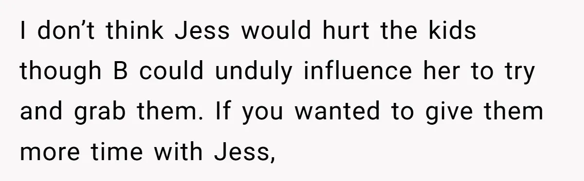 I don’t think Jess would hurt the kids though B could unduly influence her to try and grab them. If you wanted to give them more time with Jess,