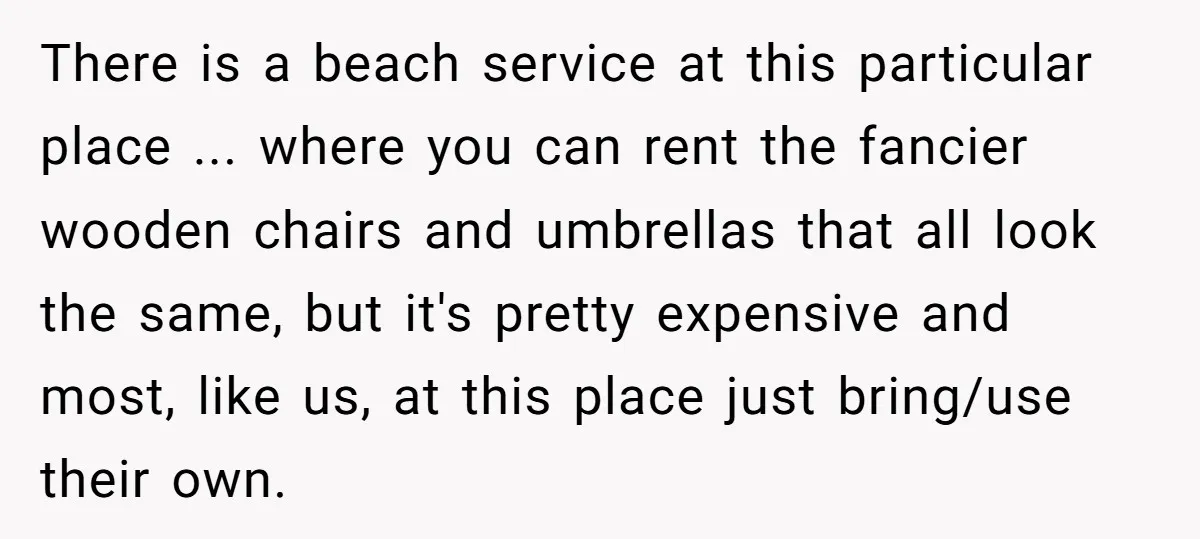 There is a beach service at this particular place ... where you can rent the fancier wooden chairs and umbrellas that all look the same, but it's pretty expensive and...