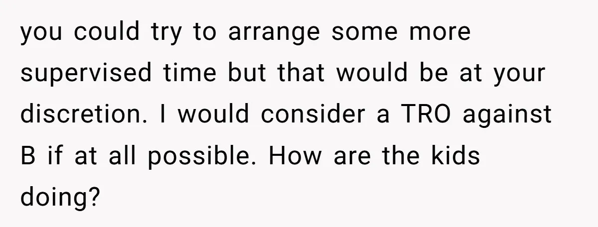 you could try to arrange some more supervised time but that would be at your discretion. I would consider a TRO against B if at all possible. How are the...