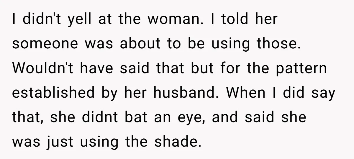 I didn't yell at the woman. I told her someone was about to be using those. Wouldn't have said that but for the pattern established by her husband. When I...