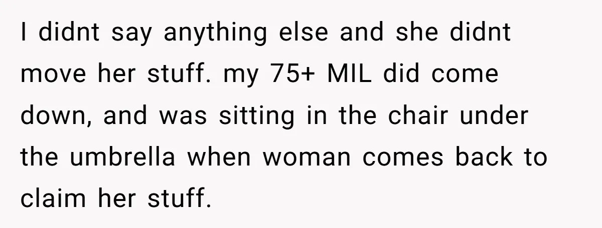 I didnt say anything else and she didnt move her stuff. my 75+ MIL did come down, and was sitting in the chair under the umbrella when woman comes back...