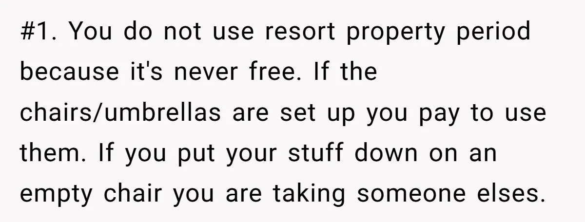 #1. You do not use resort property period because it's never free. If the chairs/umbrellas are set up you pay to use them. If you put your stuff down on...