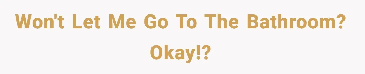 Won't let me go to the bathroom? Okay!?