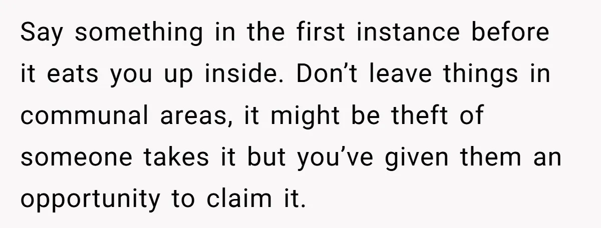 Say something in the first instance before it eats you up inside. Don’t leave things in communal areas, it might be theft of someone takes it but you’ve given them...