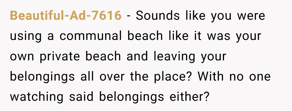 Beautiful-Ad-7616 − Sounds like you were using a communal beach like it was your own private beach and leaving your belongings all over the place? With no one watching said...