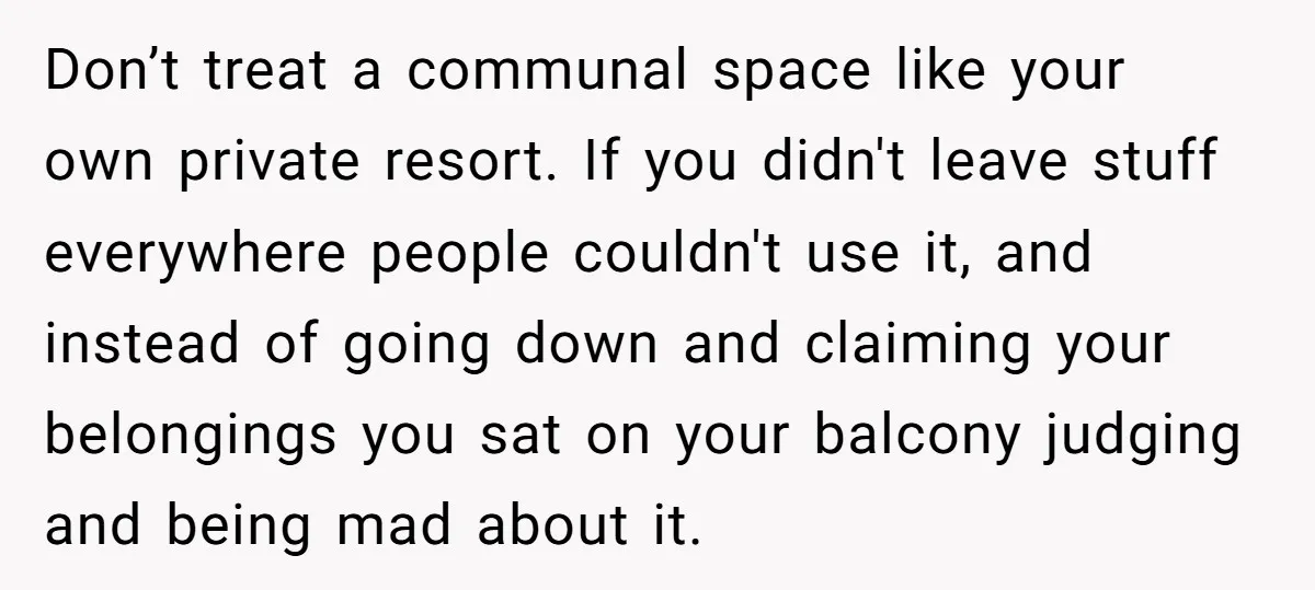 Don’t treat a communal space like your own private resort. If you didn't leave stuff everywhere people couldn't use it, and instead of going down and claiming your belongings you...