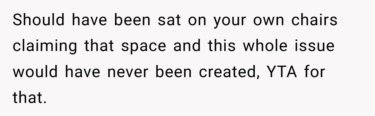 Should have been sat on your own chairs claiming that space and this whole issue would have never been created, YTA for that.
