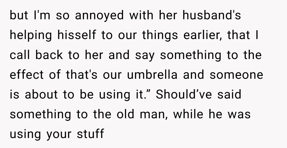 but I'm so annoyed with her husband's helping hisself to our things earlier, that I call back to her and say something to the effect of that's our umbrella and...