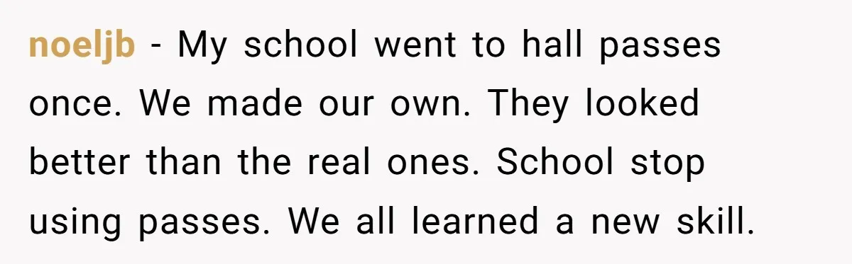 noeljb − My school went to hall passes once. We made our own. They looked better than the real ones. School stop using passes. We all learned a new skill.