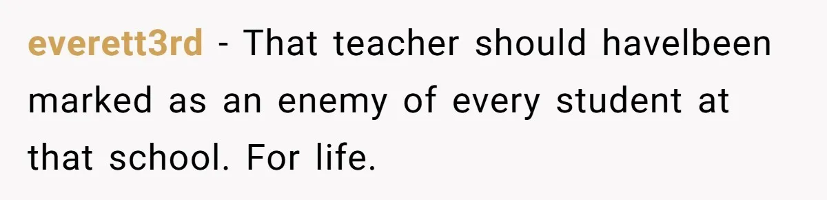 everett3rd − That teacher should havelbeen marked as an enemy of every student at that school. For life.
