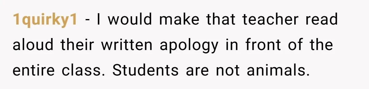 1quirky1 − I would make that teacher read aloud their written apology in front of the entire class. Students are not animals.