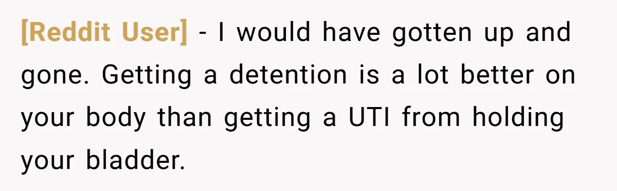 [Reddit User] − I would have gotten up and gone. Getting a detention is a lot better on your body than getting a UTI from holding your bladder.