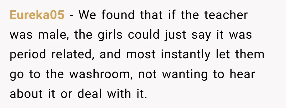 Eureka05 − We found that if the teacher was male, the girls could just say it was period related, and most instantly let them go to the washroom, not wanting...